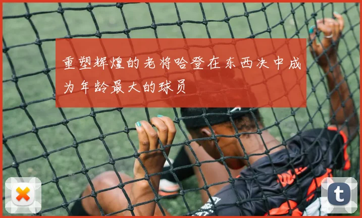 重塑辉煌的老将哈登在东西决中成为年龄最大的球员
