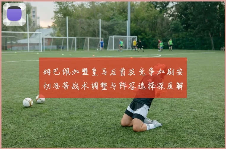姆巴佩加盟皇马后首发竞争加剧安切洛蒂战术调整与阵容选择深度解析