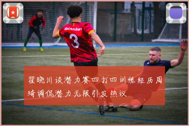 翟晓川谈潜力赛四打四训练经历周琦调侃潜力无限引发热议
