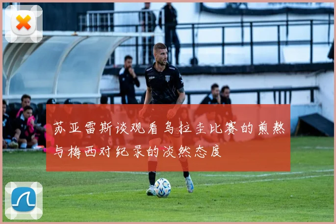 苏亚雷斯谈观看乌拉圭比赛的煎熬与梅西对纪录的淡然态度