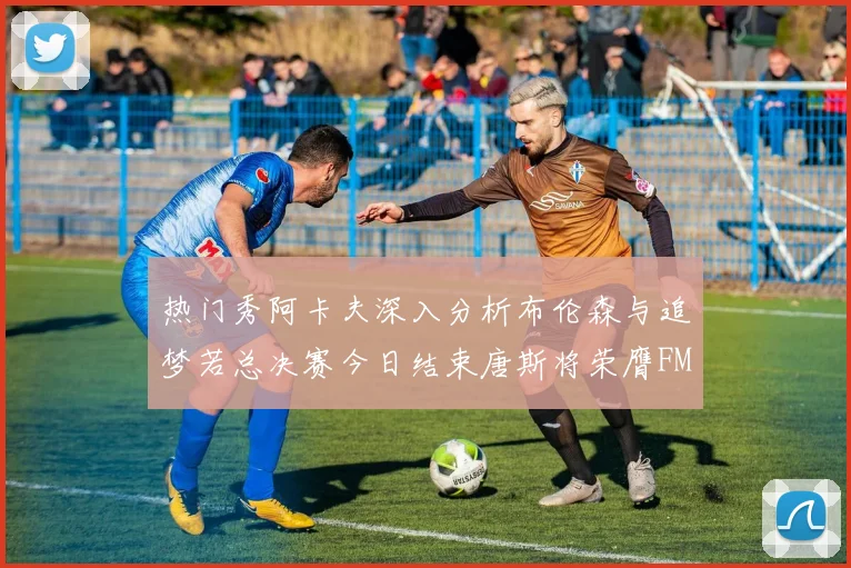 热门秀阿卡夫深入分析布伦森与追梦若总决赛今日结束唐斯将荣膺FMVP
