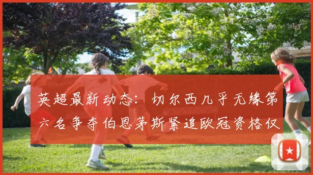 英超最新动态：切尔西几乎无缘第六名争夺伯恩茅斯紧追欧冠资格仅差三分