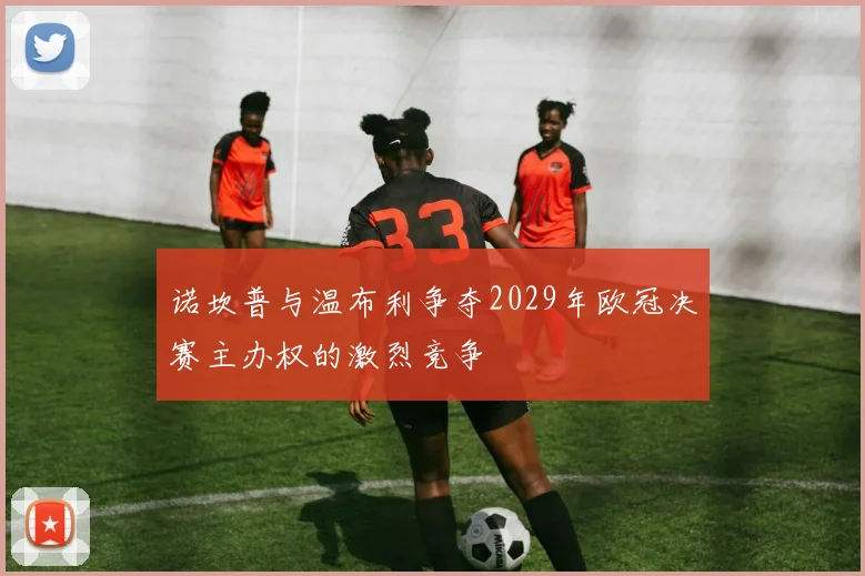 诺坎普与温布利争夺2029年欧冠决赛主办权的激烈竞争