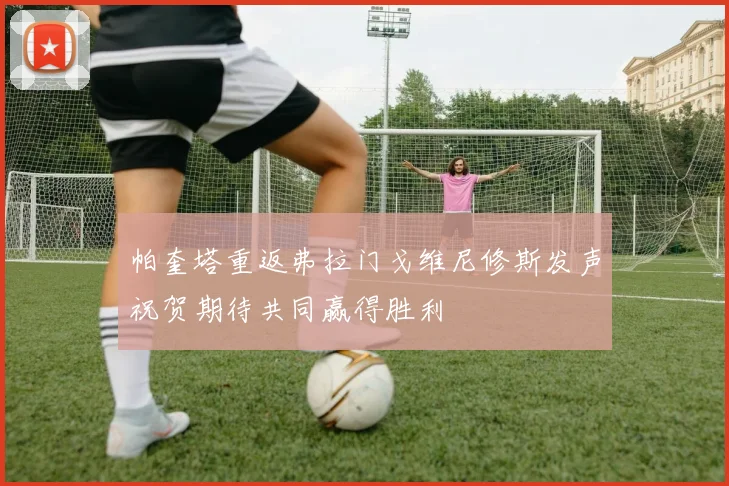 帕奎塔重返弗拉门戈维尼修斯发声祝贺期待共同赢得胜利