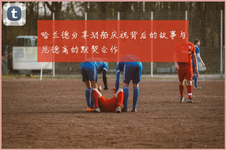 哈兰德分享划船庆祝背后的故事与厄德高的默契合作