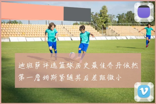 迪班萨评选篮球历史最佳乔丹依然第一詹姆斯紧随其后差距微小