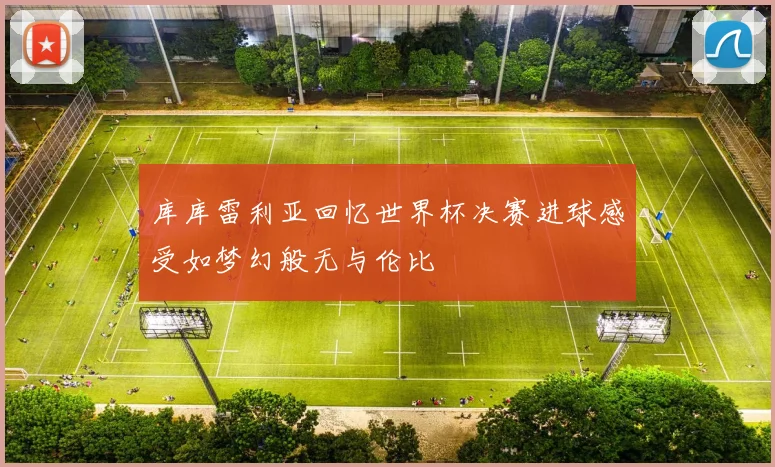 库库雷利亚回忆世界杯决赛进球感受如梦幻般无与伦比