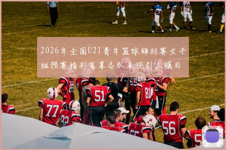 2026年全国U21青年篮球锦标赛女子组预赛精彩落幕各队表现引人瞩目
