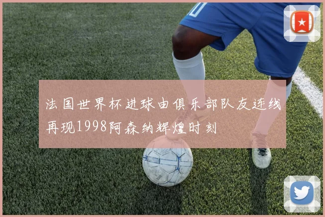 法国世界杯进球由俱乐部队友连线再现1998阿森纳辉煌时刻