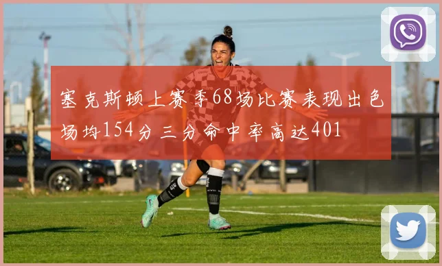 塞克斯顿上赛季68场比赛表现出色场均154分三分命中率高达401