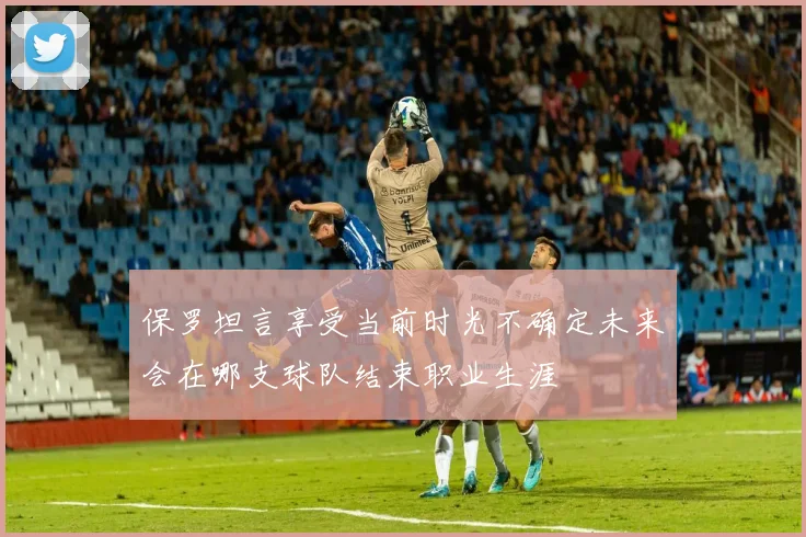 保罗坦言享受当前时光不确定未来会在哪支球队结束职业生涯