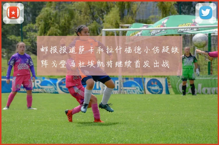 邮报报道萨卡和拉什福德小伤疑缺阵戈登马杜埃凯将继续首发出战