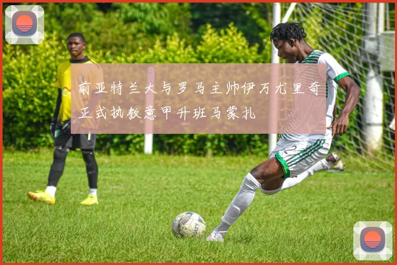 前亚特兰大与罗马主帅伊万尤里奇正式执教意甲升班马蒙扎