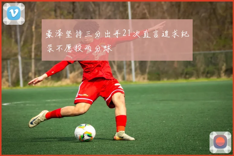 豪泽坚持三分出手21次直言追求纪录不愿投两分球