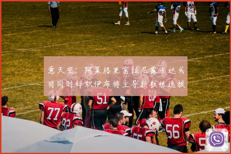 意天空：阿莱格里富拉尼蒙卡达或将同时辞职伊布将主导新教练选拔工作