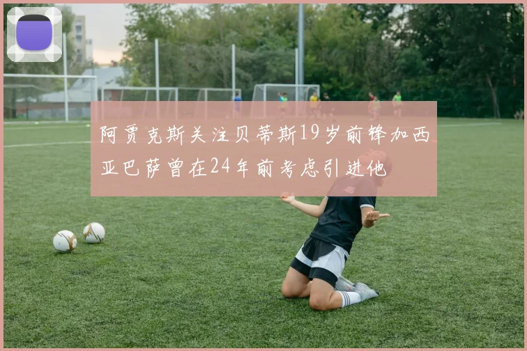 阿贾克斯关注贝蒂斯19岁前锋加西亚巴萨曾在24年前考虑引进他