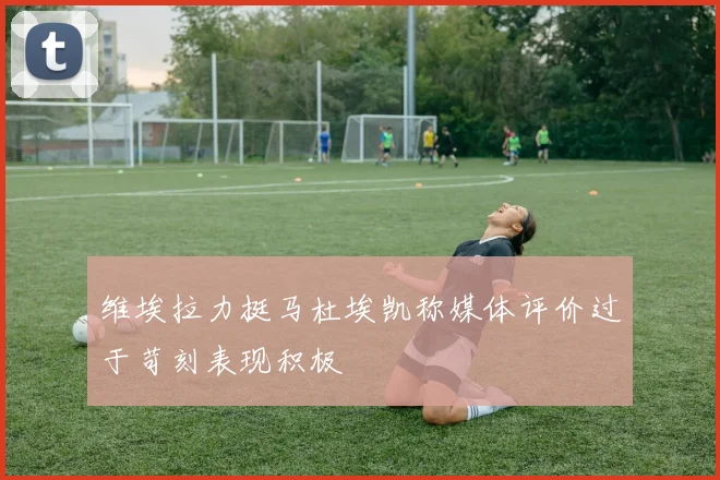 维埃拉力挺马杜埃凯称媒体评价过于苛刻表现积极