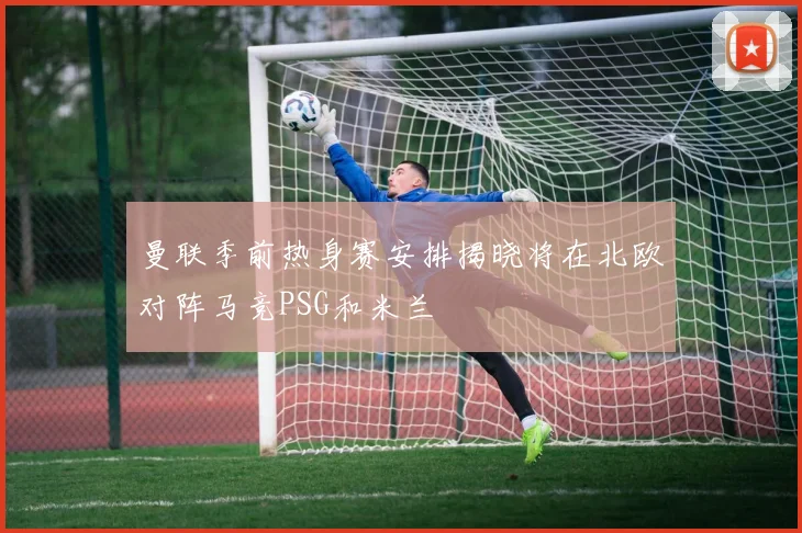 曼联季前热身赛安排揭晓将在北欧对阵马竞PSG和米兰