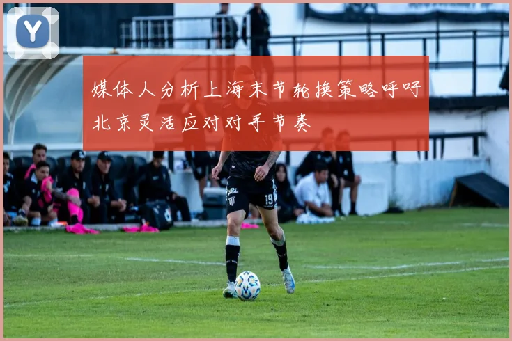 媒体人分析上海末节轮换策略呼吁北京灵活应对对手节奏