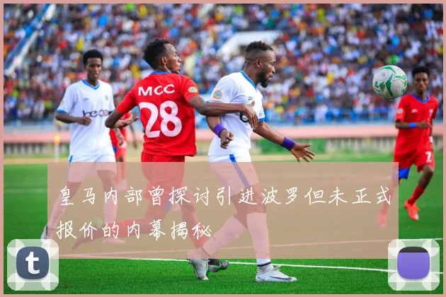 皇马内部曾探讨引进波罗但未正式报价的内幕揭秘