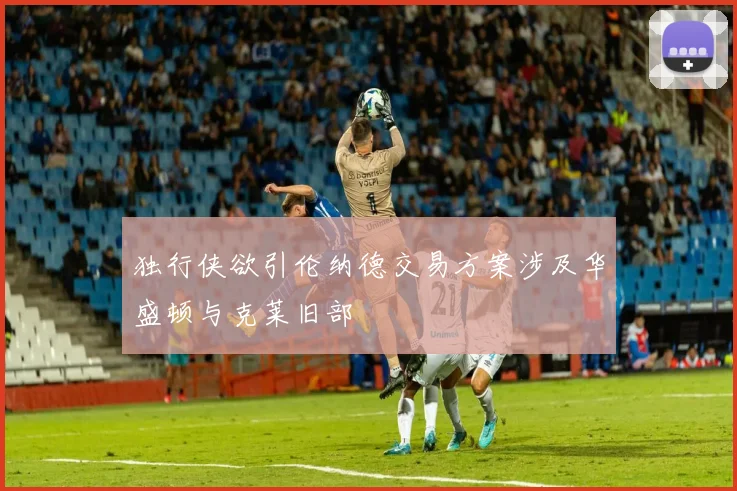 独行侠欲引伦纳德交易方案涉及华盛顿与克莱旧部