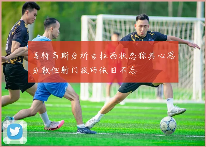 马特乌斯分析吉拉西状态称其心思分散但射门技巧依旧不忘