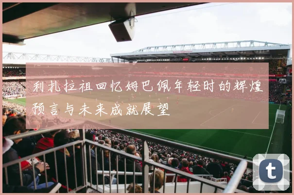 利扎拉祖回忆姆巴佩年轻时的辉煌预言与未来成就展望