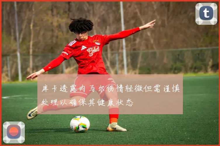 库卡透露内马尔伤情轻微但需谨慎处理以确保其健康状态