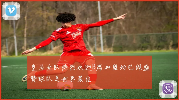 皇马全队热烈欢迎B席加盟姆巴佩盛赞球队是世界最佳