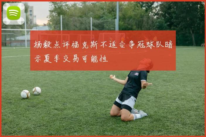 杨毅点评福克斯不适合争冠球队暗示夏季交易可能性