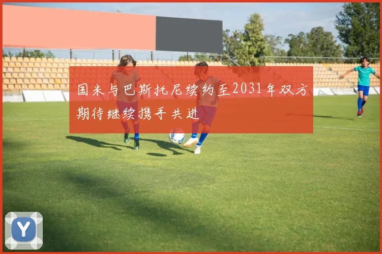 国米与巴斯托尼续约至2031年双方期待继续携手共进