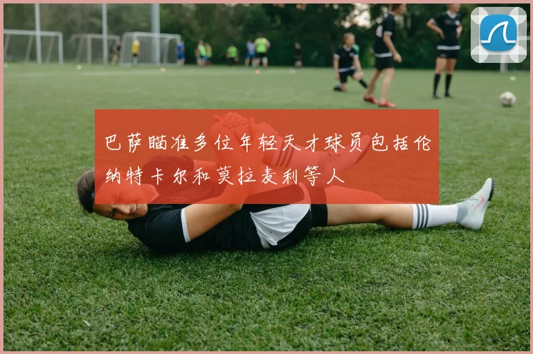 巴萨瞄准多位年轻天才球员包括伦纳特卡尔和莫拉麦利等人