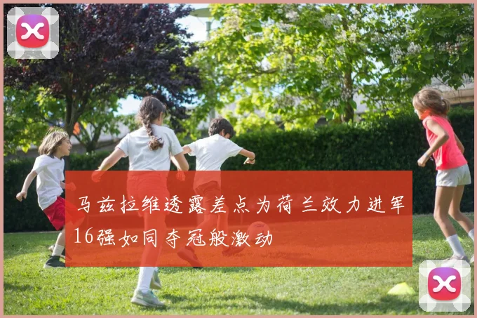 马兹拉维透露差点为荷兰效力进军16强如同夺冠般激动