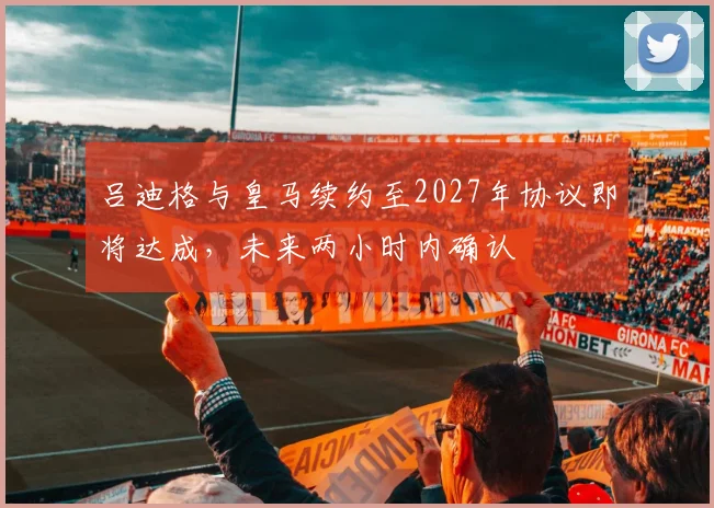 吕迪格与皇马续约至2027年协议即将达成，未来两小时内确认